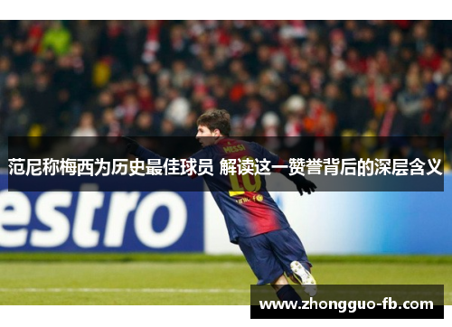 范尼称梅西为历史最佳球员 解读这一赞誉背后的深层含义 范尼称梅西为历史最佳球员 解读这一赞誉背后的深层含义