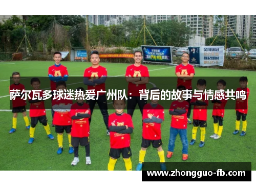 萨尔瓦多球迷热爱广州队:背后的故事与情感共鸣 萨尔瓦多球迷热爱广州队:背后的故事与情感共鸣