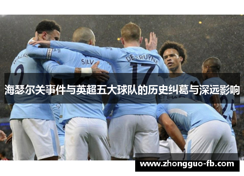 海瑟尔关事件与英超五大球队的历史纠葛与深远影响 海瑟尔关事件与英超五大球队的历史纠葛与深远影响