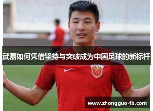 武磊如何凭借坚持与突破成为中国足球的新标杆 武磊如何凭借坚持与突破成为中国足球的新标杆