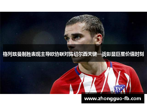 格列兹曼制胜表现主导欧协联对阵切尔西关键一战彰显巨星价值时刻