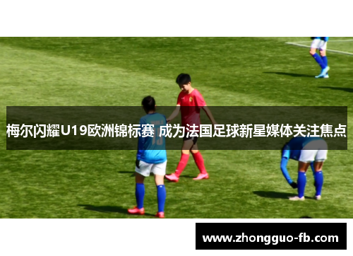 梅尔闪耀U19欧洲锦标赛 成为法国足球新星媒体关注焦点