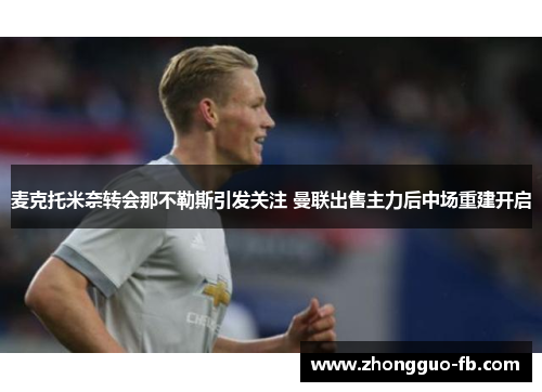 麦克托米奈转会那不勒斯引发关注 曼联出售主力后中场重建开启 麦克托米奈转会那不勒斯引发关注 曼联出售主力后中场重建开启