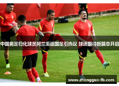中国男足归化球员阿兰重返国足引热议 球迷期待新篇章开启